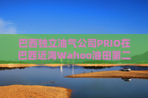 巴西独立油气公司PRIO在巴西近海Wahoo油田第二口生产井投产