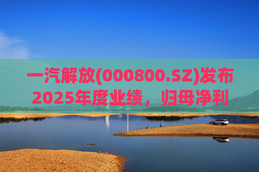 一汽解放(000800.SZ)发布2025年度业绩，归母净利润7.25亿元，增长16.41%