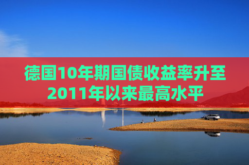 德国10年期国债收益率升至2011年以来最高水平