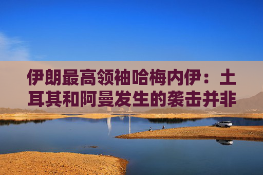 伊朗最高领袖哈梅内伊：土耳其和阿曼发生的袭击并非伊朗所为