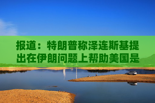 报道：特朗普称泽连斯基提出在伊朗问题上帮助美国是作秀