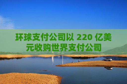 环球支付公司以 220 亿美元收购世界支付公司