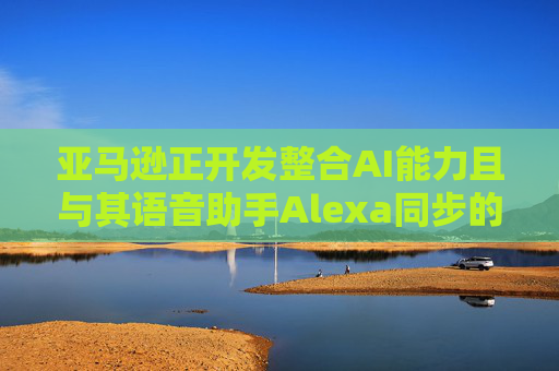 亚马逊正开发整合AI能力且与其语音助手Alexa同步的智能手机