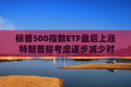 标普500指数ETF盘后上涨 特朗普称考虑逐步减少对伊朗的军事行动