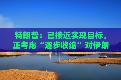 特朗普：已接近实现目标，正考虑“逐步收缩”对伊朗的军事行动