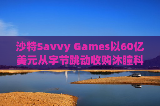 沙特Savvy Games以60亿美元从字节跳动收购沐瞳科技