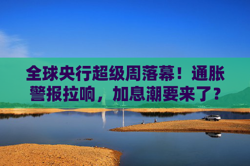 全球央行超级周落幕！通胀警报拉响，加息潮要来了？