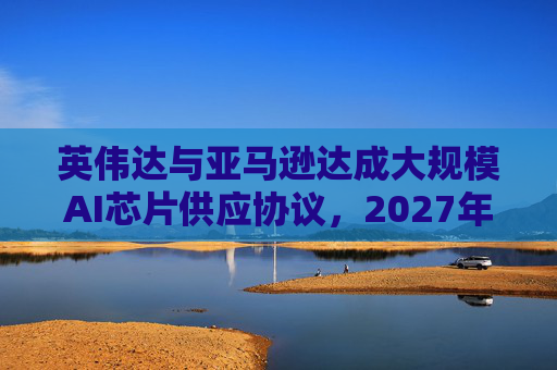 英伟达与亚马逊达成大规模AI芯片供应协议，2027年前潜在市场规模达1万亿美元