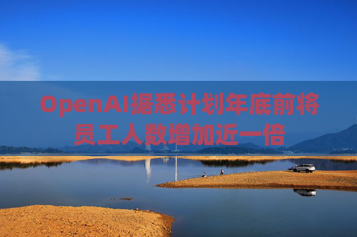 OpenAI据悉计划年底前将员工人数增加近一倍