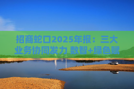 招商蛇口2025年报：三大业务协同发力 数智+绿色赋能长远发展