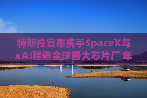 特斯拉宣布携手SpaceX与xAI建造全球最大芯片厂 年产能1太瓦