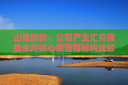 山推股份：公司产生汇兑损益未对核心经营指标构成较大影响