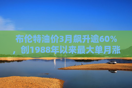 布伦特油价3月飙升逾60%，创1988年以来最大单月涨幅
