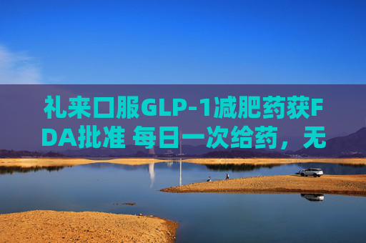 礼来口服GLP-1减肥药获FDA批准 每日一次给药，无饮食限制