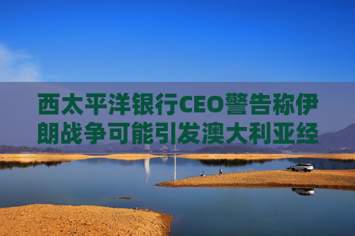 西太平洋银行CEO警告称伊朗战争可能引发澳大利亚经济衰退