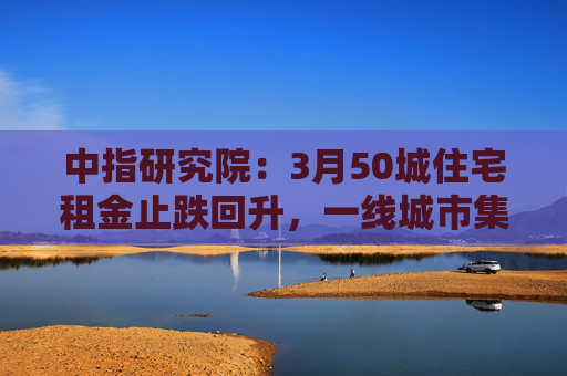 中指研究院：3月50城住宅租金止跌回升，一线城市集体上涨