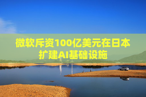微软斥资100亿美元在日本扩建AI基础设施