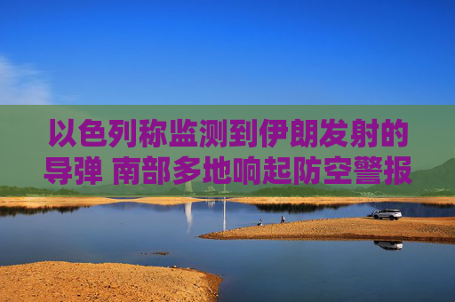 以色列称监测到伊朗发射的导弹 南部多地响起防空警报