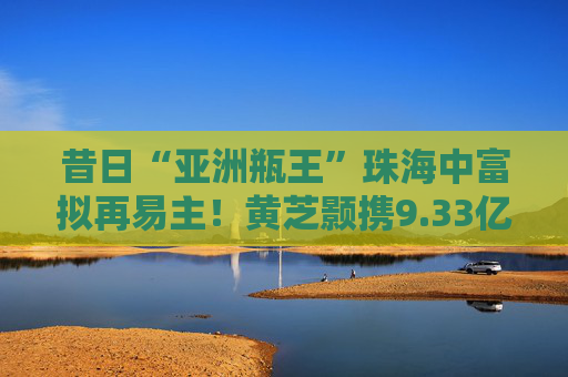 昔日“亚洲瓶王”珠海中富拟再易主！黄芝颢携9.33亿元入局
