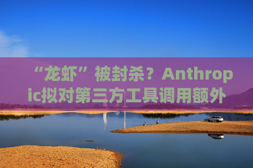 “龙虾”被封杀？Anthropic拟对第三方工具调用额外收费
