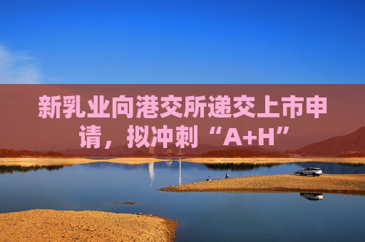 新乳业向港交所递交上市申请，拟冲刺“A+H”