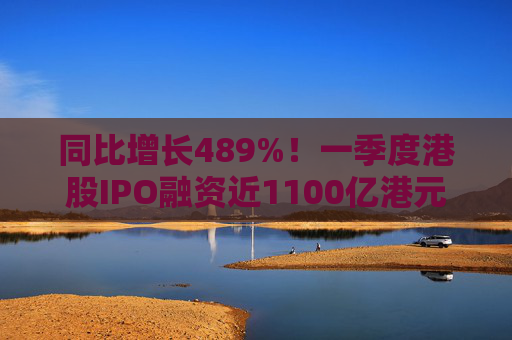 同比增长489%！一季度港股IPO融资近1100亿港元
