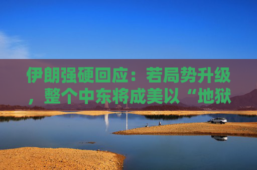 伊朗强硬回应：若局势升级，整个中东将成美以“地狱”