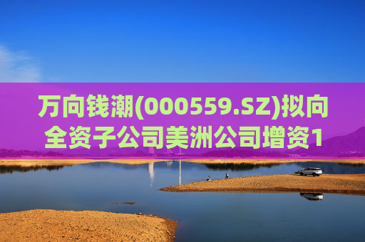 万向钱潮(000559.SZ)拟向全资子公司美洲公司增资1.2亿元，用于美洲公司增资其子公司泰国公司