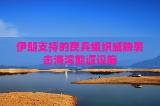 伊朗支持的民兵组织威胁袭击海湾能源设施
