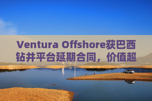 Ventura Offshore获巴西钻井平台延期合同，价值超6亿美元