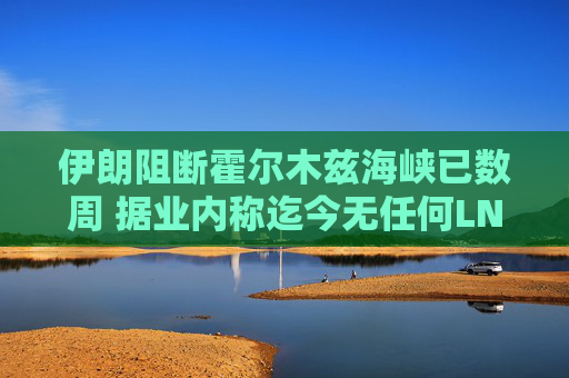伊朗阻断霍尔木兹海峡已数周 据业内称迄今无任何LNG船载货驶出