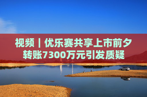 视频｜优乐赛共享上市前夕转账7300万元引发质疑