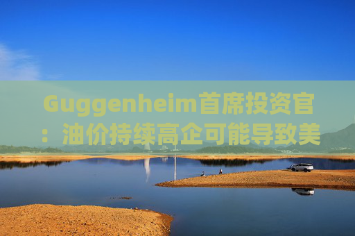 Guggenheim首席投资官：油价持续高企可能导致美国股市下跌10%
