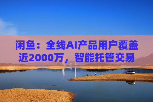 闲鱼：全线AI产品用户覆盖近2000万，智能托管交易额破4亿