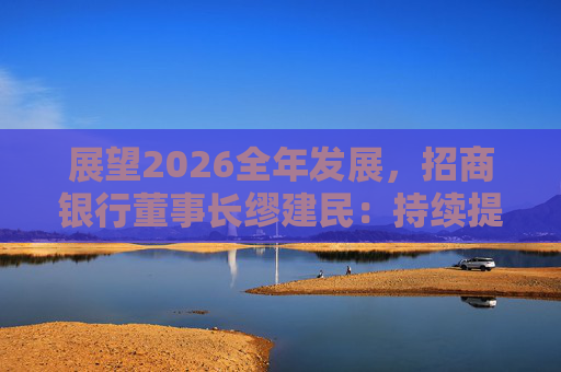 展望2026全年发展，招商银行董事长缪建民：持续提升财富管理、数字科技、风险管理三大能力