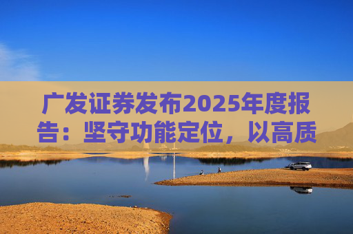 广发证券发布2025年度报告：坚守功能定位，以高质量发展服务国家战略