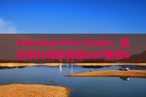 Colonial First State：油价飙升或致美国GDP萎缩0.5%