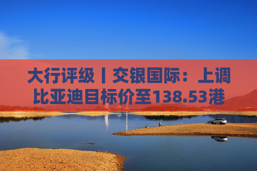 大行评级丨交银国际：上调比亚迪目标价至138.53港元，看好海外业务及高端化带来的利润增厚