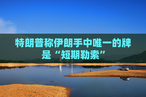 特朗普称伊朗手中唯一的牌是“短期勒索”