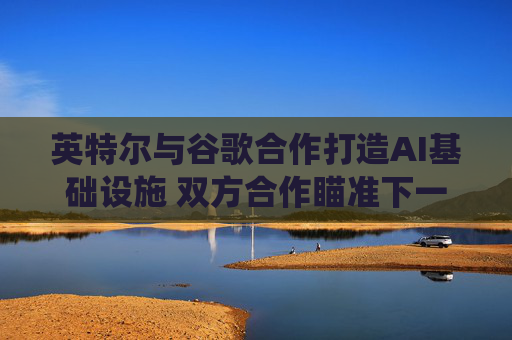 英特尔与谷歌合作打造AI基础设施 双方合作瞄准下一代云和AI计算系统