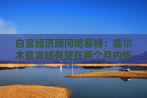 白宫经济顾问哈塞特：霍尔木兹海峡有望在两个月内恢复通航  第1张