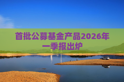 首批公募基金产品2026年一季报出炉