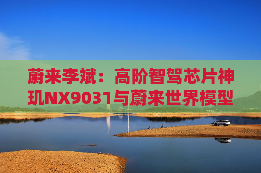 蔚来李斌：高阶智驾芯片神玑NX9031与蔚来世界模型上车乐道L90