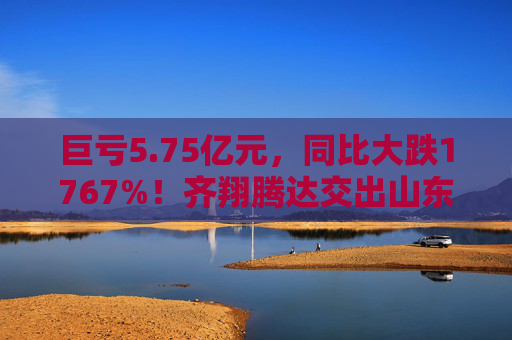 巨亏5.75亿元，同比大跌1767%！齐翔腾达交出山东能源入主后最差成绩单