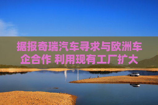 据报奇瑞汽车寻求与欧洲车企合作 利用现有工厂扩大产能