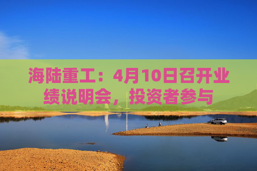 海陆重工：4月10日召开业绩说明会，投资者参与  第1张