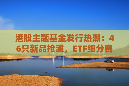 港股主题基金发行热潮：46只新品抢滩，ETF细分赛道扩容