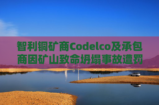 智利铜矿商Codelco及承包商因矿山致命坍塌事故遭罚款
