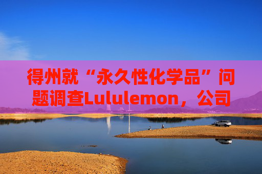 得州就“永久性化学品”问题调查Lululemon，公司称已停止使用
