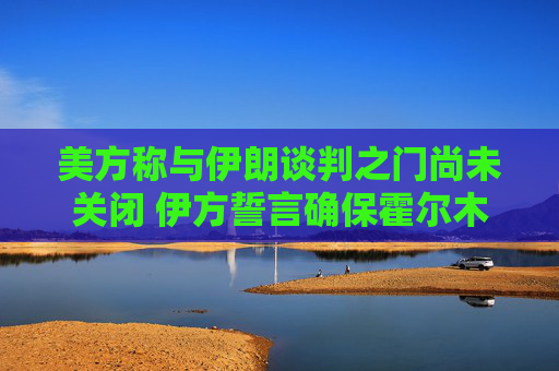 美方称与伊朗谈判之门尚未关闭 伊方誓言确保霍尔木兹海峡控制权